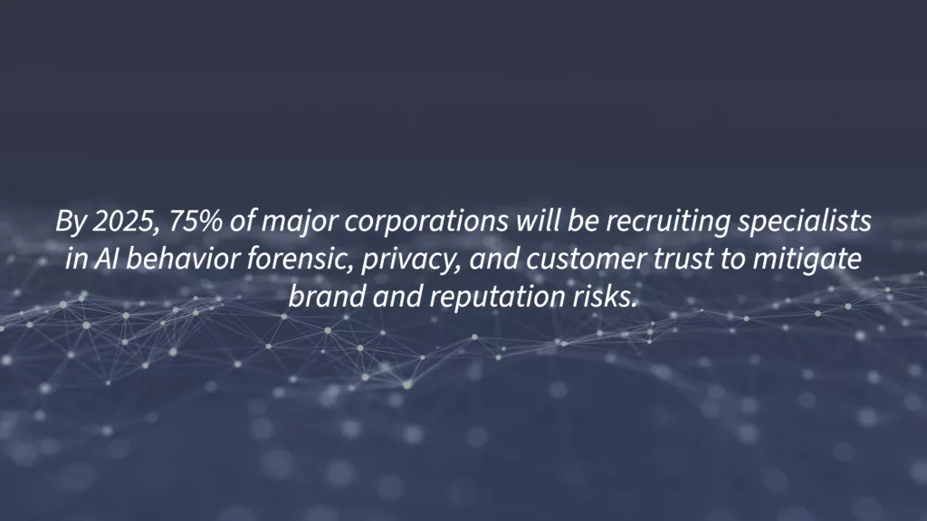 A survey by Gartner found that 75% of large enterprises will be hiring AI behavior forensic, privacy, and customer trust specialists to reduce brand and reputation risk.